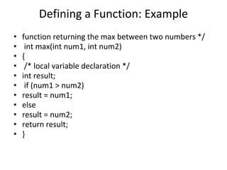 Defining a Function: Example
• function returning the max between two numbers */
• int max(int num1, int num2)
• {
• /* local variable declaration */
• int result;
• if (num1 > num2)
• result = num1;
• else
• result = num2;
• return result;
• }
 