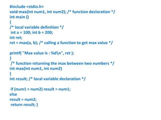 #include <stdio.h>
void max(int num1, int num2); /* function declaration */
int main ()
{
/* local variable definition */
int a = 100; int b = 200;
int ret;
ret = max(a, b); /* calling a function to get max value */
printf( "Max value is : %dn", ret );
}
/* function returning the max between two numbers */
int max(int num1, int num2)
{
int result; /* local variable declaration */
if (num1 > num2) result = num1;
else
result = num2;
return result; }
 