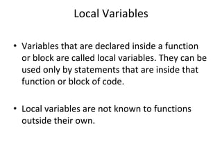 Local Variables
• Variables that are declared inside a function
or block are called local variables. They can be
used only by statements that are inside that
function or block of code.
• Local variables are not known to functions
outside their own.
 