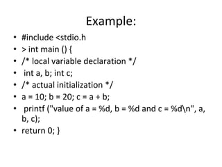Example:
• #include <stdio.h
• > int main () {
• /* local variable declaration */
• int a, b; int c;
• /* actual initialization */
• a = 10; b = 20; c = a + b;
• printf ("value of a = %d, b = %d and c = %dn", a,
b, c);
• return 0; }
 