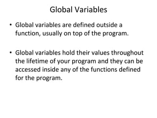 Global Variables
• Global variables are defined outside a
function, usually on top of the program.
• Global variables hold their values throughout
the lifetime of your program and they can be
accessed inside any of the functions defined
for the program.
 