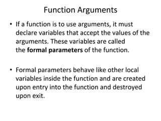 Function Arguments
• If a function is to use arguments, it must
declare variables that accept the values of the
arguments. These variables are called
the formal parameters of the function.
• Formal parameters behave like other local
variables inside the function and are created
upon entry into the function and destroyed
upon exit.
 