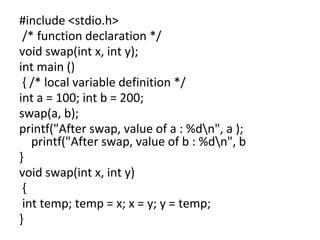 #include <stdio.h>
/* function declaration */
void swap(int x, int y);
int main ()
{ /* local variable definition */
int a = 100; int b = 200;
swap(a, b);
printf("After swap, value of a : %dn", a );
printf("After swap, value of b : %dn", b
}
void swap(int x, int y)
{
int temp; temp = x; x = y; y = temp;
}
 