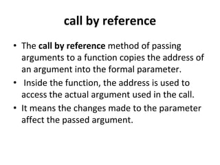 call by reference
• The call by reference method of passing
arguments to a function copies the address of
an argument into the formal parameter.
• Inside the function, the address is used to
access the actual argument used in the call.
• It means the changes made to the parameter
affect the passed argument.
 