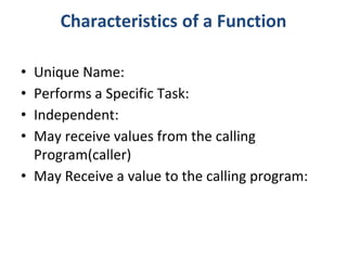 Characteristics of a Function
• Unique Name:
• Performs a Specific Task:
• Independent:
• May receive values from the calling
Program(caller)
• May Receive a value to the calling program:
 