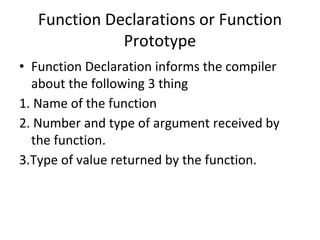 Function Declarations or Function
Prototype
• Function Declaration informs the compiler
about the following 3 thing
1. Name of the function
2. Number and type of argument received by
the function.
3.Type of value returned by the function.
 