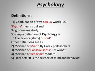 Psychology
Definitions:
1) Combination of two GREEK words i.e.
‘Psyche’ means soul and
‘Logos’ means study.
So simple definition of Psychology is
“ The Science(study) of soul”
Other definitions are as
2) “Science of Mind.” By Greek philosophers
3) “Science of Consciousness.” By Wundt
4) “Science of Behavior.” Modern
5) Final def: “It is the science of mind and behavior.”
 