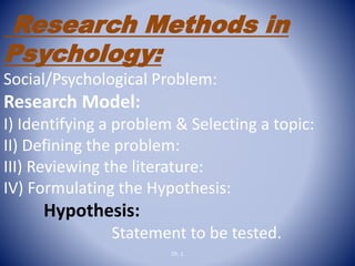 Research Methods in
Psychology:
Social/Psychological Problem:
Research Model:
I) Identifying a problem & Selecting a topic:
II) Defining the problem:
III) Reviewing the literature:
IV) Formulating the Hypothesis:
Hypothesis:
Statement to be tested.
Ch. 1
 