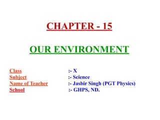 CHAPTER - 15
OUR ENVIRONMENT
Class :- X
Subject :- Science
Name of Teacher :- Jasbir Singh (PGT Physics)
School :- GHPS, ND.
 