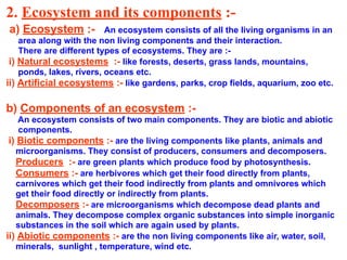 2. Ecosystem and its components :-
a) Ecosystem :- An ecosystem consists of all the living organisms in an
area along with the non living components and their interaction.
There are different types of ecosystems. They are :-
i) Natural ecosystems :- like forests, deserts, grass lands, mountains,
ponds, lakes, rivers, oceans etc.
ii) Artificial ecosystems :- like gardens, parks, crop fields, aquarium, zoo etc.
b) Components of an ecosystem :-
An ecosystem consists of two main components. They are biotic and abiotic
components.
i) Biotic components :- are the living components like plants, animals and
microorganisms. They consist of producers, consumers and decomposers.
Producers :- are green plants which produce food by photosynthesis.
Consumers :- are herbivores which get their food directly from plants,
carnivores which get their food indirectly from plants and omnivores which
get their food directly or indirectly from plants.
Decomposers :- are microorganisms which decompose dead plants and
animals. They decompose complex organic substances into simple inorganic
substances in the soil which are again used by plants.
ii) Abiotic components :- are the non living components like air, water, soil,
minerals, sunlight , temperature, wind etc.
 