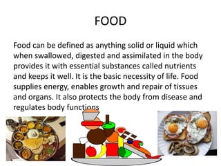 FOOD
Food can be defined as anything solid or liquid which
when swallowed, digested and assimilated in the body
provides it with essential substances called nutrients
and keeps it well. It is the basic necessity of life. Food
supplies energy, enables growth and repair of tissues
and organs. It also protects the body from disease and
regulates body functions
 