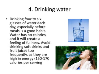 4. Drinking water
• Drinking four to six
glasses of water each
day, especially before
meals is a good habit.
Water has no calories
and it will create a
feeling of fullness. Avoid
drinking soft drinks and
fruit juices too
frequently, as they are
high in energy (150-170
calories per serving
 