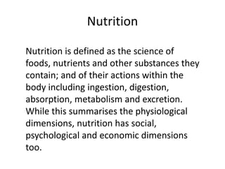 Nutrition
Nutrition is defined as the science of
foods, nutrients and other substances they
contain; and of their actions within the
body including ingestion, digestion,
absorption, metabolism and excretion.
While this summarises the physiological
dimensions, nutrition has social,
psychological and economic dimensions
too.
 
