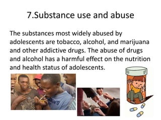 7.Substance use and abuse
The substances most widely abused by
adolescents are tobacco, alcohol, and marijuana
and other addictive drugs. The abuse of drugs
and alcohol has a harmful effect on the nutrition
and health status of adolescents.
 