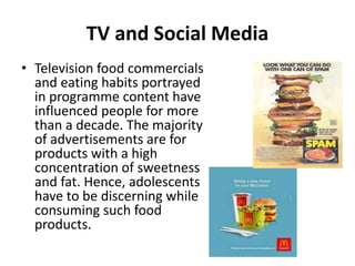 TV and Social Media
• Television food commercials
and eating habits portrayed
in programme content have
influenced people for more
than a decade. The majority
of advertisements are for
products with a high
concentration of sweetness
and fat. Hence, adolescents
have to be discerning while
consuming such food
products.
 