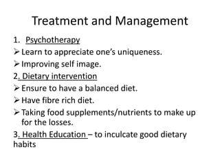 Treatment and Management
1. Psychotherapy
Learn to appreciate one’s uniqueness.
Improving self image.
2. Dietary intervention
Ensure to have a balanced diet.
Have fibre rich diet.
Taking food supplements/nutrients to make up
for the losses.
3. Health Education – to inculcate good dietary
habits
 