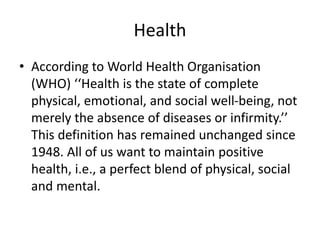 Health
• According to World Health Organisation
(WHO) ‘‘Health is the state of complete
physical, emotional, and social well-being, not
merely the absence of diseases or infirmity.’’
This definition has remained unchanged since
1948. All of us want to maintain positive
health, i.e., a perfect blend of physical, social
and mental.
 