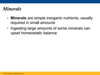Minerals
• Minerals are simple inorganic nutrients, usually
required in small amounts
• Ingesting large amounts of some minerals can
upset homeostatic balance
© 2011 Pearson Education, Inc.
 