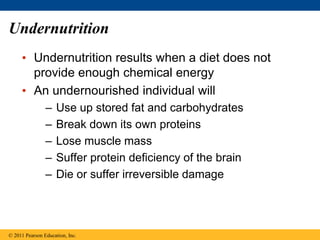 • Undernutrition results when a diet does not
provide enough chemical energy
• An undernourished individual will
– Use up stored fat and carbohydrates
– Break down its own proteins
– Lose muscle mass
– Suffer protein deficiency of the brain
– Die or suffer irreversible damage
© 2011 Pearson Education, Inc.
Undernutrition
 