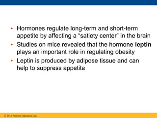 • Hormones regulate long-term and short-term
appetite by affecting a “satiety center” in the brain
• Studies on mice revealed that the hormone leptin
plays an important role in regulating obesity
• Leptin is produced by adipose tissue and can
help to suppress appetite
© 2011 Pearson Education, Inc.
 
