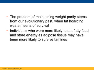 © 2011 Pearson Education, Inc.
• The problem of maintaining weight partly stems
from our evolutionary past, when fat hoarding
was a means of survival
• Individuals who were more likely to eat fatty food
and store energy as adipose tissue may have
been more likely to survive famines
 