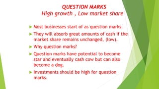 QUESTION MARKS
High growth , Low market share
 Most businesses start of as question marks.
 They will absorb great amounts of cash if the
market share remains unchanged, (low).
 Why question marks?
 Question marks have potential to become
star and eventually cash cow but can also
become a dog.
 Investments should be high for question
marks.
 