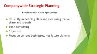 Companywide Strategic Planning
 Difficulty in defining SBUs and measuring market
share and growth
 Time consuming
 Expensive
 Focus on current businesses, not future planning
Problems with Matrix Approaches
 