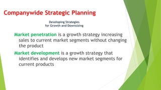 Companywide Strategic Planning
Market penetration is a growth strategy increasing
sales to current market segments without changing
the product
Market development is a growth strategy that
identifies and develops new market segments for
current products
Developing Strategies
for Growth and Downsizing
 