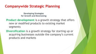 Companywide Strategic Planning
Product development is a growth strategy that offers
new or modified products to existing market
segments
Diversification is a growth strategy for starting up or
acquiring businesses outside the company’s current
products and markets
Developing Strategies
for Growth and Downsizing
 