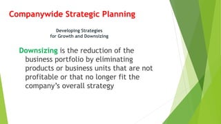 Companywide Strategic Planning
Downsizing is the reduction of the
business portfolio by eliminating
products or business units that are not
profitable or that no longer fit the
company’s overall strategy
Developing Strategies
for Growth and Downsizing
 