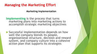 Managing the Marketing Effort
Implementing is the process that turns
marketing plans into marketing actions to
accomplish strategic marketing objectives
 Successful implementation depends on how
well the company blends its people,
organizational structure, decision and reward
system, and company culture into a cohesive
action plan that supports its strategies
Marketing Implementation
 