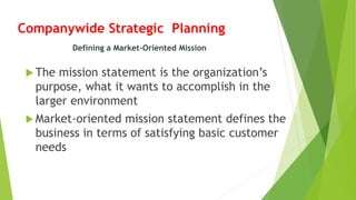 Companywide Strategic Planning
 The mission statement is the organization’s
purpose, what it wants to accomplish in the
larger environment
 Market-oriented mission statement defines the
business in terms of satisfying basic customer
needs
Defining a Market-Oriented Mission
 