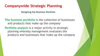 Companywide Strategic Planning
The business portfolio is the collection of businesses
and products that make up the company
Portfolio analysis is a major activity in strategic
planning whereby management evaluates the
products and businesses that make up the company
Designing the Business Portfolio
 