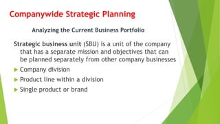Companywide Strategic Planning
Strategic business unit (SBU) is a unit of the company
that has a separate mission and objectives that can
be planned separately from other company businesses
 Company division
 Product line within a division
 Single product or brand
Analyzing the Current Business Portfolio
 