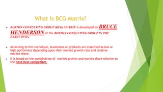What Is BCG Matrix?
 BOSTON CONSULTING GROUP (BCG) MATRIX is developed by BRUCE
HENDERSON of the BOSTON CONSULTING GROUP IN THE
EARLY 1970’s.
 According to this technique, businesses or products are classified as low or
high performers depending upon their market growth rate and relative
market share.
 It is based on the combination of market growth and market share relative to
the next best competitor.
 