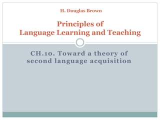 CH.10. Toward a theory of
second language acquisition
H. Douglas Brown
Principles of
Language Learning and Teaching
 