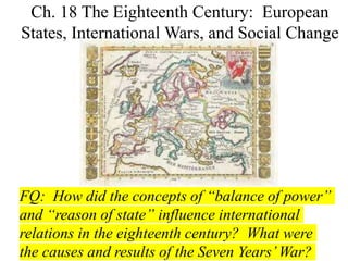 FQ: How did the concepts of “balance of power”
and “reason of state” influence international
relations in the eighteenth century? What were
the causes and results of the Seven Years’War?
Ch. 18 The Eighteenth Century: European
States, International Wars, and Social Change
 