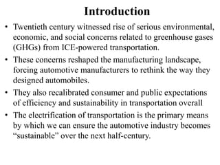 Introduction
• Twentieth century witnessed rise of serious environmental,
economic, and social concerns related to greenhouse gases
(GHGs) from ICE-powered transportation.
• These concerns reshaped the manufacturing landscape,
forcing automotive manufacturers to rethink the way they
designed automobiles.
• They also recalibrated consumer and public expectations
of efficiency and sustainability in transportation overall
• The electrification of transportation is the primary means
by which we can ensure the automotive industry becomes
“sustainable” over the next half-century.
 