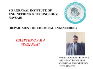 DEPARTMENT OF CHEMICALENGINEERING
CHAPTER-2,3 & 4
“Soild Fuel”
PROF. DEVARSHI P. TADVI
ASSISTANT PROFESSOR
CHEMICAL ENGINEERING
DEPARTMENT
S S AGRAWAL INSTITUTE OF
ENGINEERING & TECHNOLOGY,
NAVSARI
 