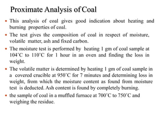 Proximate Analysis of Coal
 This analysis of coal gives good indication about heating and
burning properties of coal.
 The test gives the composition of coal in respect of moisture,
volatile matter, ash and fixed carbon.
 The moisture test is performed by heating 1 gm of coal sample at
104˚C to 110˚C for 1 hour in an oven and finding the loss in
weight.
 The volatile matter is determined by heating 1 gm of coal sample in
a covered crucible at 950˚C for 7 minutes and determining loss in
weight, from which the moisture content as found from moisture
test is deducted. Ash content is found by completely burning.
 the sample of coal in a muffled furnace at 700˚C to 750˚C and
1
w6
eighing the residue.
 