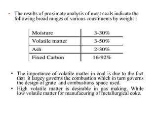 • The results of proximate analysis of most coals indicate the
following broad ranges of various constituents by weight :
• The importance of volatile matter in coal is due to the fact
that it largey governs the combustion which in turn governs
the design of grate and combustions space used.
• High volatile matter is desirable in gas making, While
low volatile matter for manufacuring of metallurgical coke.
 