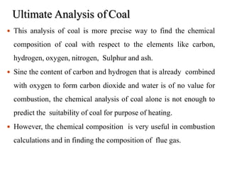 Ultimate Analysis of Coal
18
 This analysis of coal is more precise way to find the chemical
composition of coal with respect to the elements like carbon,
hydrogen, oxygen, nitrogen, Sulphur and ash.
 Sine the content of carbon and hydrogen that is already combined
with oxygen to form carbon dioxide and water is of no value for
combustion, the chemical analysis of coal alone is not enough to
predict the suitability of coal for purpose of heating.
 However, the chemical composition is very useful in combustion
calculations and in finding the composition of flue gas.
 