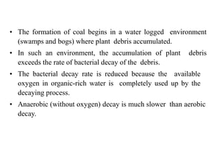• The formation of coal begins in a water logged environment
(swamps and bogs) where plant debris accumulated.
• In such an environment, the accumulation of plant debris
exceeds the rate of bacterial decay of the debris.
• The bacterial decay rate is reduced because the available
oxygen in organic-rich water is completely used up by the
decaying process.
• Anaerobic (without oxygen) decay is much slower than aerobic
decay.
 