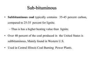 Sub-bituminous
• Subbituminous coal typically contains 35-45 percent carbon,
compared to 25-35 percent for lignite.
– Thus is has a higher heating value than lignite.
• Over 40 percent of the coal produced in the United States is
subbituminous, Mainly found in Western U.S.
• Used in Central Illinois Coal Burning Power Plants.
 