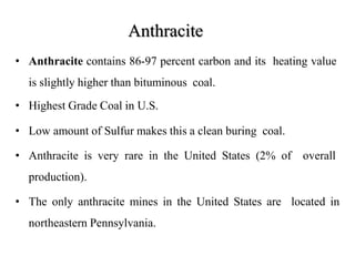 Anthracite
• Anthracite contains 86-97 percent carbon and its heating value
is slightly higher than bituminous coal.
• Highest Grade Coal in U.S.
• Low amount of Sulfur makes this a clean buring coal.
• Anthracite is very rare in the United States (2% of overall
production).
• The only anthracite mines in the United States are located in
northeastern Pennsylvania.
 
