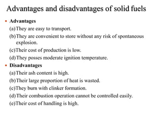 Advantages and disadvantages of solid fuels
 Advantages
(a)They are easy to transport.
(b)They are convenient to store without any risk of spontaneous
explosion.
(c)Their cost of production is low.
(d)They posses moderate ignition temperature.
 Disadvantages
(a)Their ash content is high.
(b)Their large proportion of heat is wasted.
(c)They burn with clinker formation.
(d)Their combustion operation cannot be controlled easily.
(e)Their cost of handling is high.
 