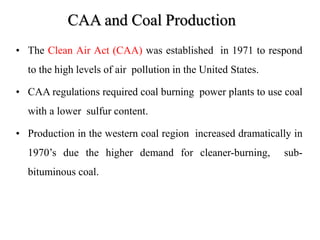 CAA and Coal Production
• The Clean Air Act (CAA) was established in 1971 to respond
to the high levels of air pollution in the United States.
• CAA regulations required coal burning power plants to use coal
with a lower sulfur content.
• Production in the western coal region increased dramatically in
1970’s due the higher demand for cleaner-burning, sub-
bituminous coal.
 