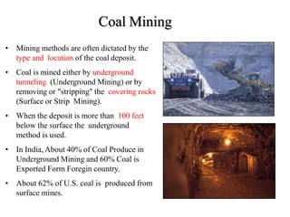 Coal Mining
• Mining methods are often dictated by the
type and location of the coal deposit.
• Coal is mined either by underground
tunneling (Underground Mining) or by
removing or "stripping" the covering rocks
(Surface or Strip Mining).
• When the deposit is more than 100 feet
below the surface the underground
method is used.
• In India, About 40% of Coal Produce in
Underground Mining and 60% Coal is
Exported Form Foregin country.
• About 62% of U.S. coal is produced from
surface mines.
 