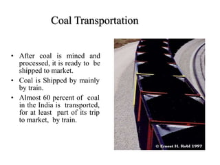Coal Transportation
• After coal is mined and
processed, it is ready to be
shipped to market.
• Coal is Shipped by mainly
by train.
• Almost 60 percent of coal
in the India is transported,
for at least part of its trip
to market, by train.
 