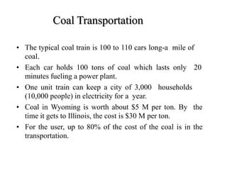 Coal Transportation
• The typical coal train is 100 to 110 cars long-a mile of
coal.
• Each car holds 100 tons of coal which lasts only 20
minutes fueling a power plant.
• One unit train can keep a city of 3,000 households
(10,000 people) in electricity for a year.
• Coal in Wyoming is worth about $5 M per ton. By the
time it gets to Illinois, the cost is $30 M per ton.
• For the user, up to 80% of the cost of the coal is in the
transportation.
 